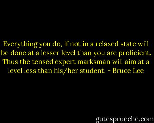 Everything you do, if not in a relaxed state will be done at a lesser level than you are proficient. Thus the tensed expert marksman will aim at a level less than his/her student. - Bruce Lee