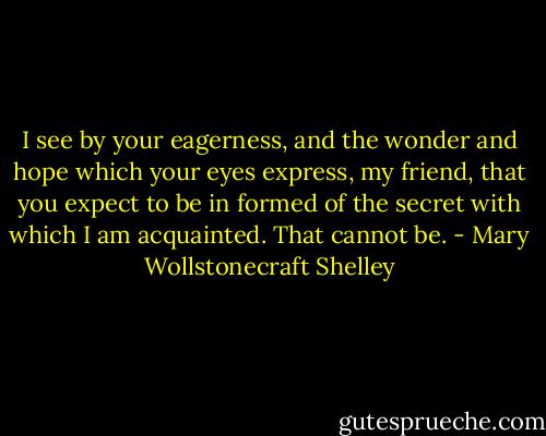 I see by your eagerness, and the wonder and hope which your eyes express, my friend, that you expect to be in formed of the secret with which I am acquainted. That cannot be. - Mary Wollstonecraft Shelley