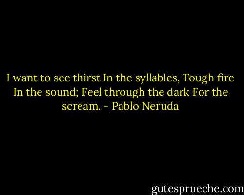 I want to see thirst<br />In the syllables,<br />Tough fire<br />In the sound;<br />Feel through the dark<br />For the scream. - Pablo Neruda