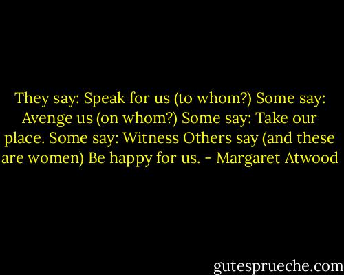 They say:<br />Speak for us (to whom?)<br />Some say: Avenge us (on whom?)<br />Some say: Take our place.<br />Some say: Witness<br />Others say (and these are women)<br />Be happy for us. - Margaret Atwood