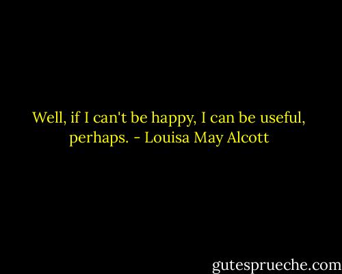 Well, if I can't be happy, I can be useful, perhaps. - Louisa May Alcott