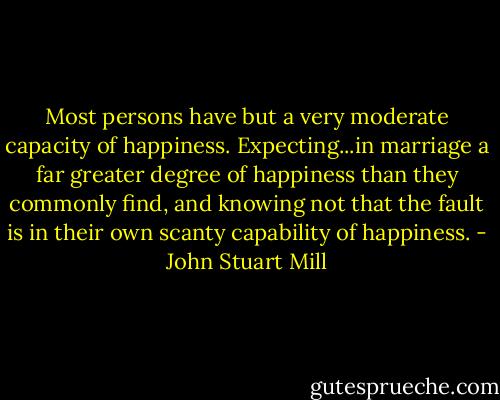 Most persons have but a very moderate capacity of happiness. Expecting...in marriage a far greater degree of happiness than they commonly find, and knowing not that the fault is in their own scanty capability of happiness. - John Stuart Mill