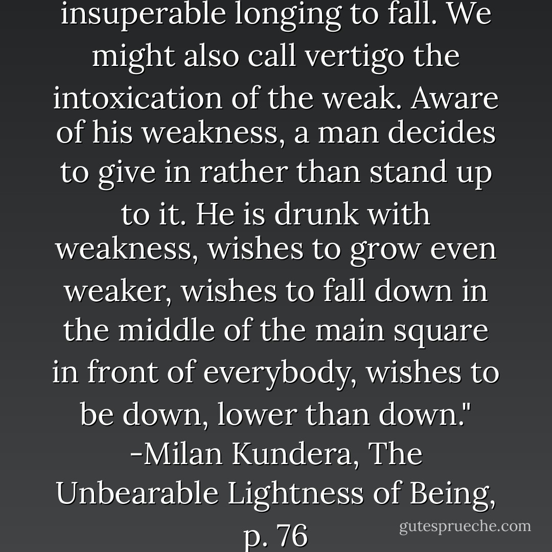 It was vertigo. A heady, insuperable longing to fall. We might also call vertigo the intoxication of the weak. Aware of his weakness, a man decides to give in rather than stand up to it. He is drunk with weakness, wishes to grow even weaker, wishes to fall down in the middle of the main square in front of everybody, wishes to be down, lower than down." -Milan Kundera, The Unbearable Lightness of Being, p. 76 - Milan Kundera