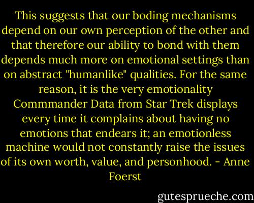 This suggests that our boding mechanisms depend on our own perception of the other and that therefore our ability to bond with them depends much more on emotional settings than on abstract "humanlike" qualities. For the same reason, it is the very emotionality Commmander Data from Star Trek displays every time it complains about having no emotions that endears it; an emotionless machine would not constantly raise the issues of its own worth, value, and personhood. - Anne Foerst