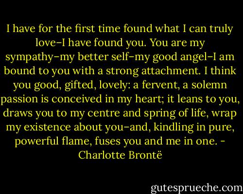 I have for the first time found what I can truly love–I have found you. You are my sympathy–my better self–my good angel–I am bound to you with a strong attachment. I think you good, gifted, lovely: a fervent, a solemn passion is conceived in my heart; it leans to you, draws you to my centre and spring of life, wrap my existence about you–and, kindling in pure, powerful flame, fuses you and me in one. - Charlotte Brontë