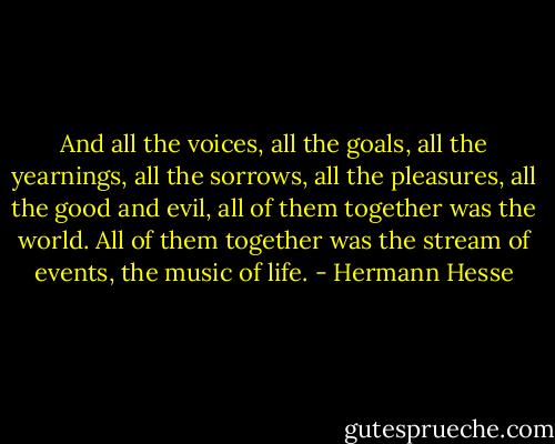 And all the voices, all the goals, all the yearnings, all the sorrows, all the pleasures, all the good and evil, all of them together was the world. All of them together was the stream of events, the music of life. - Hermann Hesse