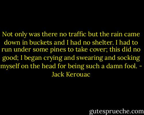 Not only was there no traffic but the rain came down in buckets and I had no shelter. I had to run under some pines to take cover; this did no good; I began crying and swearing and socking myself on the head for being such a damn fool. - Jack Kerouac