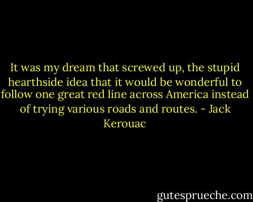 It was my dream that screwed up, the stupid hearthside idea that it would be wonderful to follow one great red line across America instead of trying various roads and routes. - Jack Kerouac