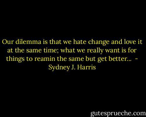 Our dilemma is that we hate change and love it at the same time; what we really want is for things to reamin the same but get better...  - Sydney J. Harris