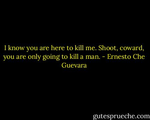 I know you are here to kill me. Shoot, coward, you are only going to kill a man. - Ernesto Che Guevara
