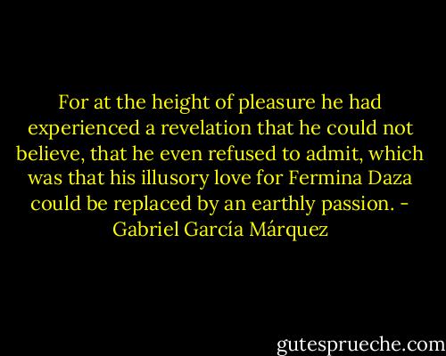For at the height of pleasure he had experienced a revelation that he could not believe, that he even refused to admit, which was that his illusory love for Fermina Daza could be replaced by an earthly passion. - Gabriel García Márquez