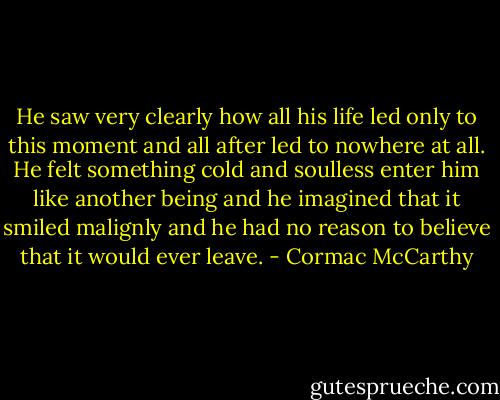 He saw very clearly how all his life led only to this moment and all after led to nowhere at all. He felt something cold and soulless enter him like another being and he imagined that it smiled malignly and he had no reason to believe that it would ever leave. - Cormac McCarthy