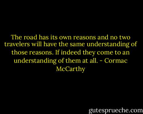 The road has its own reasons and no two travelers will have the same understanding of those reasons. If indeed they come to an understanding of them at all. - Cormac McCarthy
