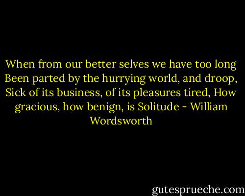 When from our better selves we have too long<br />Been parted by the hurrying world, and droop,<br />Sick of its business, of its pleasures tired,<br />How gracious, how benign, is Solitude - William Wordsworth