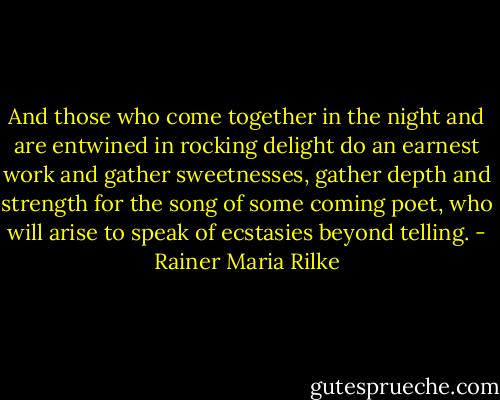 And those who come together in the night and are entwined in rocking delight do an earnest work and gather sweetnesses, gather depth and strength for the song of some coming poet, who will arise to speak of ecstasies beyond telling. - Rainer Maria Rilke
