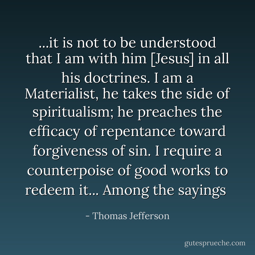 ...it is not to be understood that I am with him [Jesus] in all his doctrines. I am a Materialist, he takes the side of spiritualism; he preaches the efficacy of repentance toward forgiveness of sin. I require a counterpoise of good works to redeem it... Among the sayings  - Thomas Jefferson