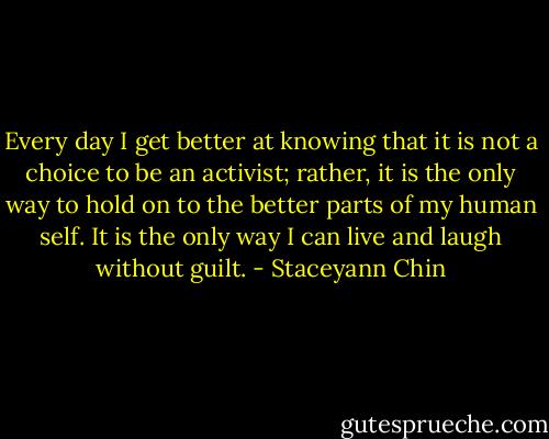 Every day I get better at knowing that it is not a choice to be an activist; rather, it is the only way to hold on to the better parts of my human self. It is the only way I can live and laugh without guilt. - Staceyann Chin