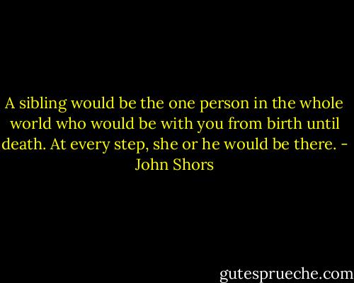 A sibling would be the one person in the whole world who would be with you from birth until death. At every step, she or he would be there. - John Shors
