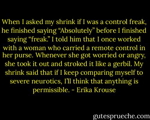When I asked my shrink if I was a control freak, he finished saying “Absolutely” before I finished saying “freak.” I told him that I once worked with a woman who carried a remote control in her purse. Whenever she got worried or angry, she took it out and stroked it like a gerbil. My shrink said that if I keep comparing myself to severe neurotics, I’ll think that anything is permissible. - Erika Krouse