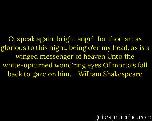 O, speak again, bright angel, for thou art as glorious to this night, being o'er my head, as is a winged messenger of heaven<br />Unto the white-upturned wond'ring eyes<br />Of mortals fall back to gaze on him. - William Shakespeare