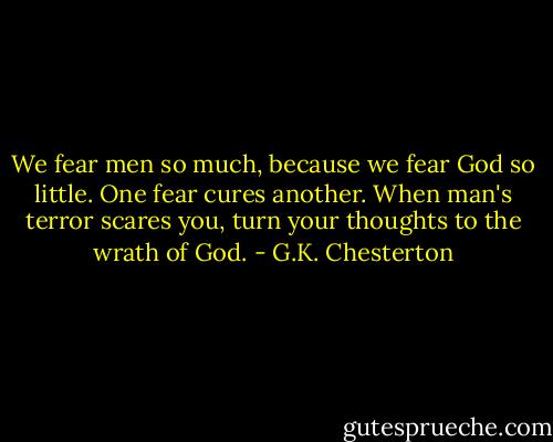 We fear men so much, because we fear God so little. One fear cures another. When man's terror scares you, turn your thoughts to the wrath of God. - G.K. Chesterton