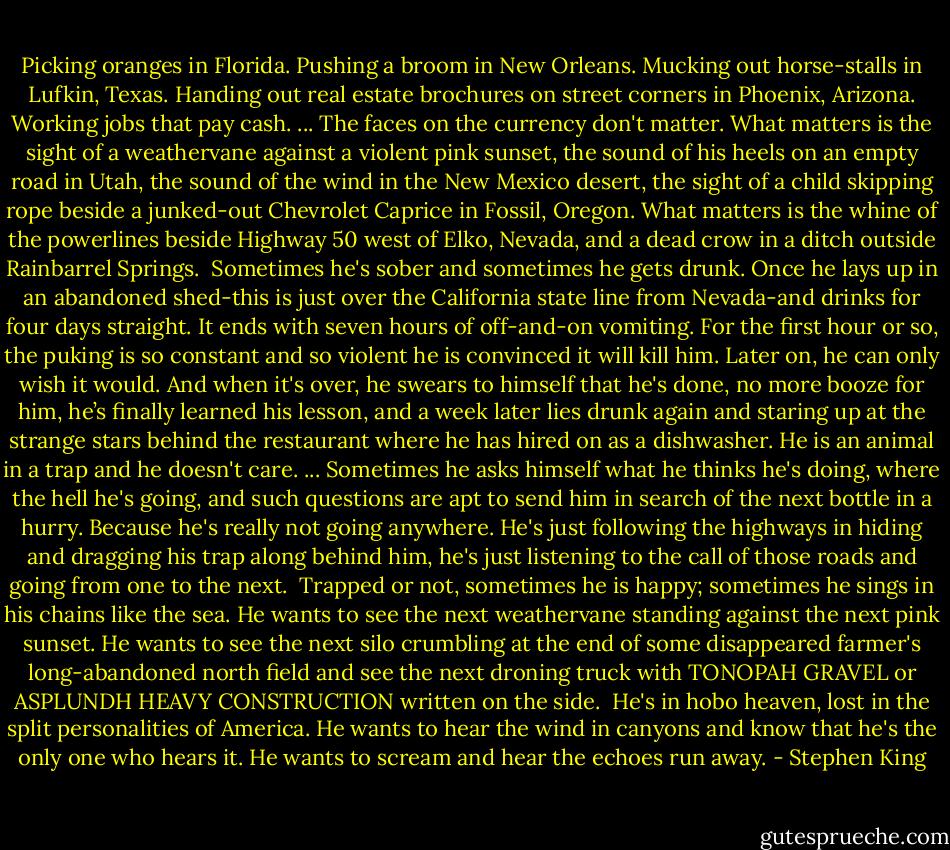 Picking oranges in Florida. Pushing a broom in New Orleans. Mucking out horse-stalls in Lufkin, Texas. Handing out real estate brochures on street corners in Phoenix, Arizona. Working jobs that pay cash.<br />...<br />The faces on the currency don't matter. What matters is the sight of a weathervane against a violent pink sunset, the sound of his heels on an empty road in Utah, the sound of the wind in the New Mexico desert, the sight of a child skipping rope beside a junked-out Chevrolet Caprice in Fossil, Oregon. What matters is the whine of the powerlines beside Highway 50 west of Elko, Nevada, and a dead crow in a ditch outside Rainbarrel Springs.<br /><br />Sometimes he's sober and sometimes he gets drunk. Once he lays up in an abandoned shed-this is just over the California state line from Nevada-and drinks for four days straight. It ends with seven hours of off-and-on vomiting. For the first hour or so, the puking is so constant and so violent he is convinced it will kill him. Later on, he can only wish it would. And when it's over, he swears to himself that he's done, no more booze for him, he’s finally learned his lesson, and a week later lies drunk again and staring up at the strange stars behind the restaurant where he has hired on as a dishwasher. He is an animal in a trap and he doesn't care.<br />...<br />Sometimes he asks himself what he thinks he's doing, where the hell he's going, and such questions are apt to send him in search of the next bottle in a hurry. Because he's really not going anywhere. He's just following the highways in hiding and dragging his trap along behind him, he's just listening to the call of those roads and going from one to the next. <br />Trapped or not, sometimes he is happy; sometimes he sings in his chains like the sea. He wants to see the next weathervane standing against the next pink sunset. He wants to see the next silo crumbling at the end of some disappeared farmer's long-abandoned north field and see the next droning truck with TONOPAH GRAVEL or ASPLUNDH HEAVY CONSTRUCTION written on the side. <br />He's in hobo heaven, lost in the split personalities of America. He wants to hear the wind in canyons and know that he's the only one who hears it. He wants to scream and hear the echoes run away. - Stephen King