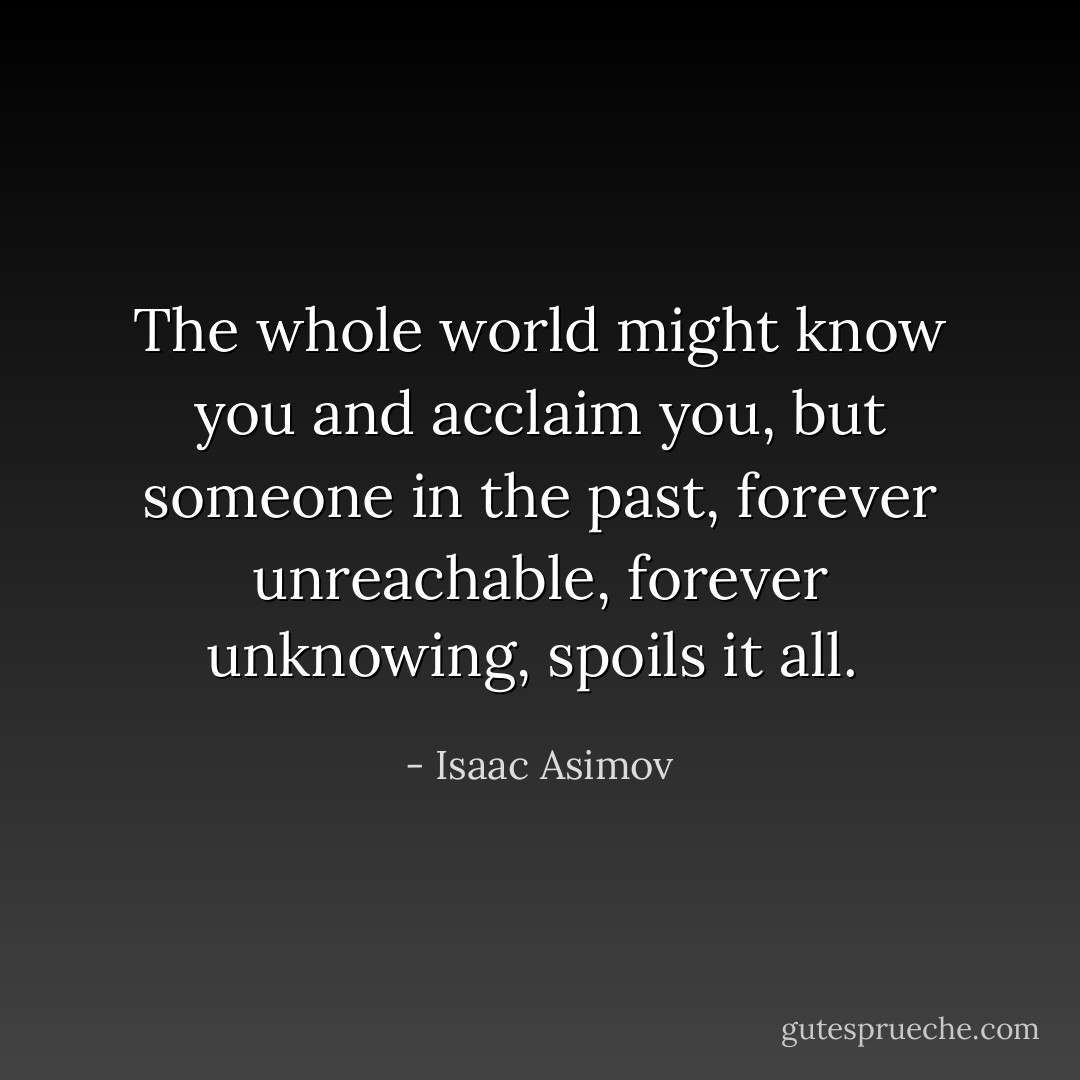 The whole world might know you and acclaim you, but someone in the past, forever unreachable, forever unknowing, spoils it all.  - Isaac Asimov