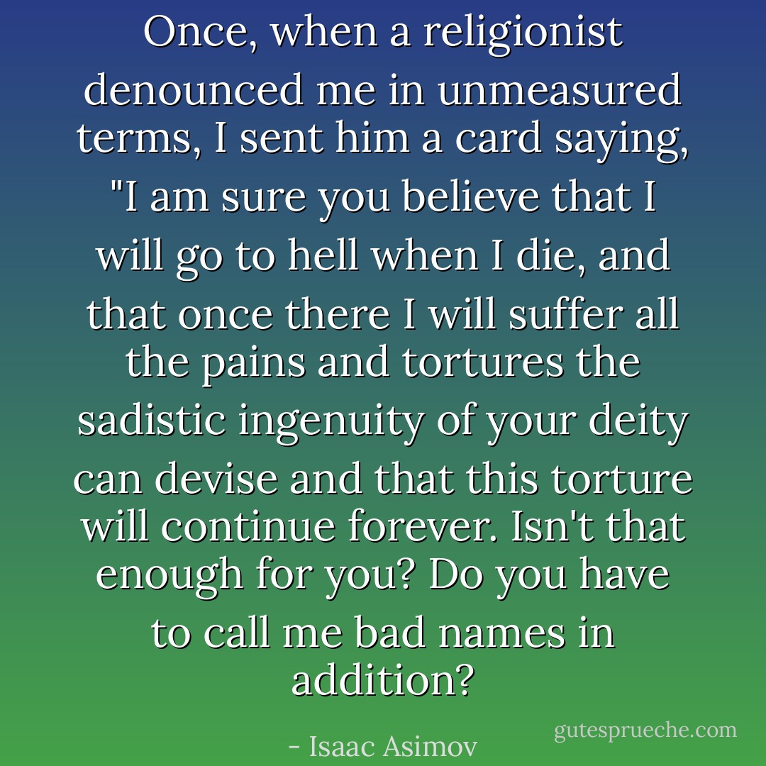 Once, when a religionist denounced me in unmeasured terms, I sent him a card saying, "I am sure you believe that I will go to hell when I die, and that once there I will suffer all the pains and tortures the sadistic ingenuity of your deity can devise and that this torture will continue forever. Isn't that enough for you? Do you have to call me bad names in addition? - Isaac Asimov