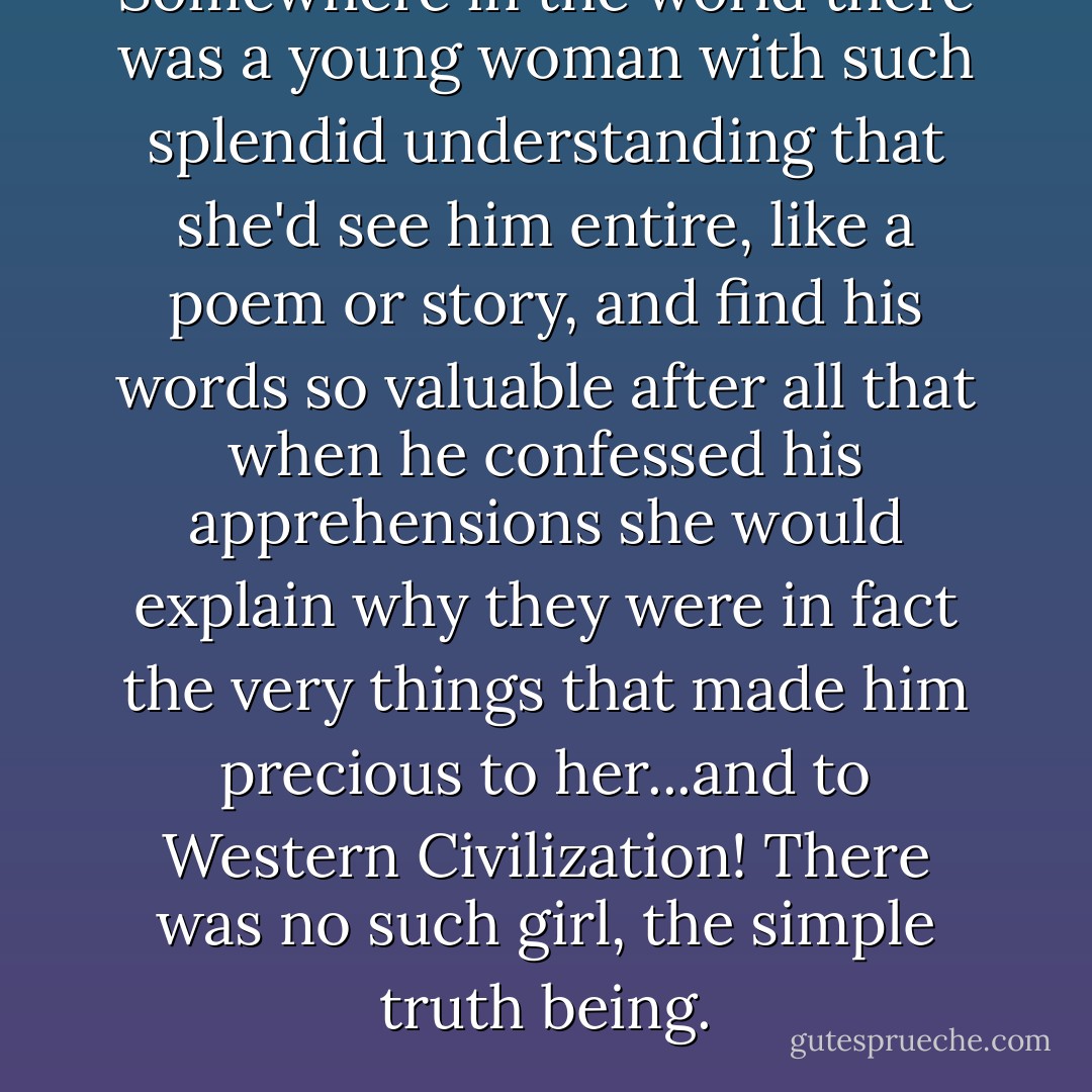 Somewhere in the world there was a young woman with such splendid understanding that she'd see him entire, like a poem or story, and find his words so valuable after all that when he confessed his apprehensions she would explain why they were in fact the very things that made him precious to her...and to Western Civilization! There was no such girl, the simple truth being. - John Barth