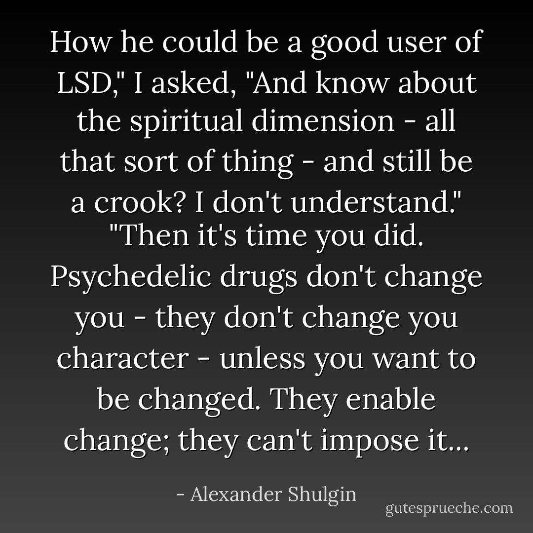 How he could be a good user of LSD," I asked, "And know about the spiritual dimension - all that sort of thing - and still be a crook? I don't understand."<br />"Then it's time you did. Psychedelic drugs don't change you - they don't change you character - unless you want to be changed. They enable change; they can't impose it... - Alexander Shulgin