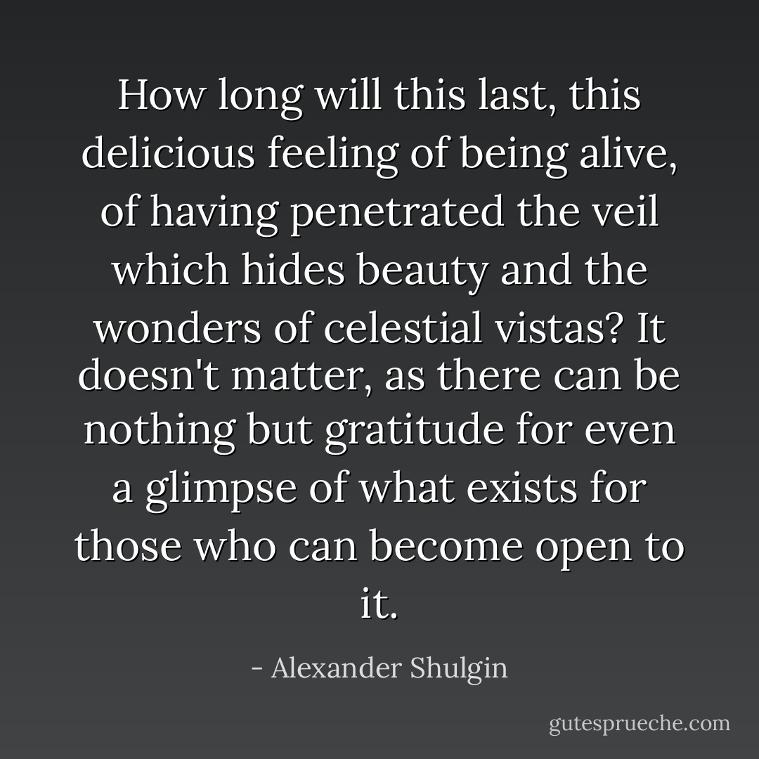 How long will this last, this delicious feeling of being alive, of having penetrated the veil which hides beauty and the wonders of celestial vistas? It doesn't matter, as there can be nothing but gratitude for even a glimpse of what exists for those who can become open to it. - Alexander Shulgin
