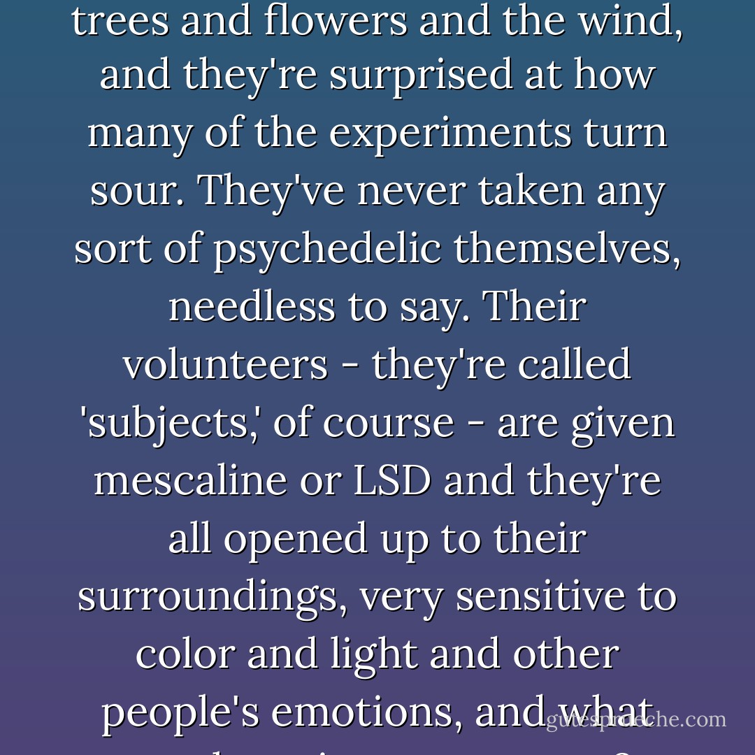 I don't know if you realize this, but there are some researchers - doctors - who are giving this kind of drug to volunteers, to see what the effects are, and they're doing it the proper scientific way, in clean white hospital rooms, away from trees and flowers and the wind, and they're surprised at how many of the experiments turn sour. They've never taken any sort of psychedelic themselves, needless to say. Their volunteers - they're called 'subjects,' of course - are given mescaline or LSD and they're all opened up to their surroundings, very sensitive to color and light and other people's emotions, and what are they given to react to? Metal bed-frames and plaster walls, and an occasional white coat carrying a clipboard. Sterility. Most of them say afterward that they'll never do it again. - Alexander Shulgin