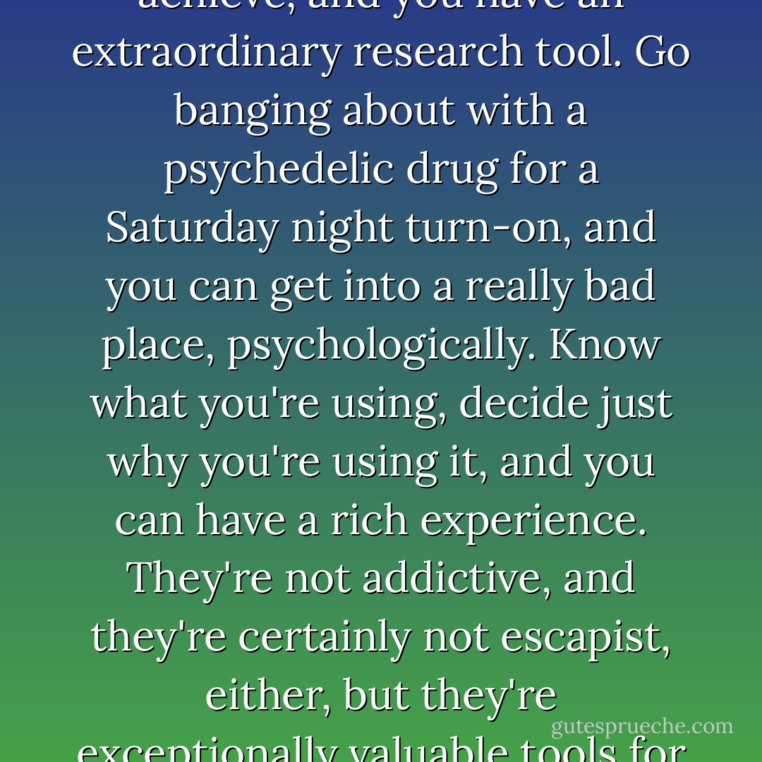 Use them with care, and use them with respect as to the transformations they can achieve, and you have an extraordinary research tool. Go banging about with a psychedelic drug for a Saturday night turn-on, and you can get into a really bad place, psychologically. Know what you're using, decide just why you're using it, and you can have a rich experience. They're not addictive, and they're certainly not escapist, either, but they're exceptionally valuable tools for understanding the human mind, and how it works. - Alexander Shulgin