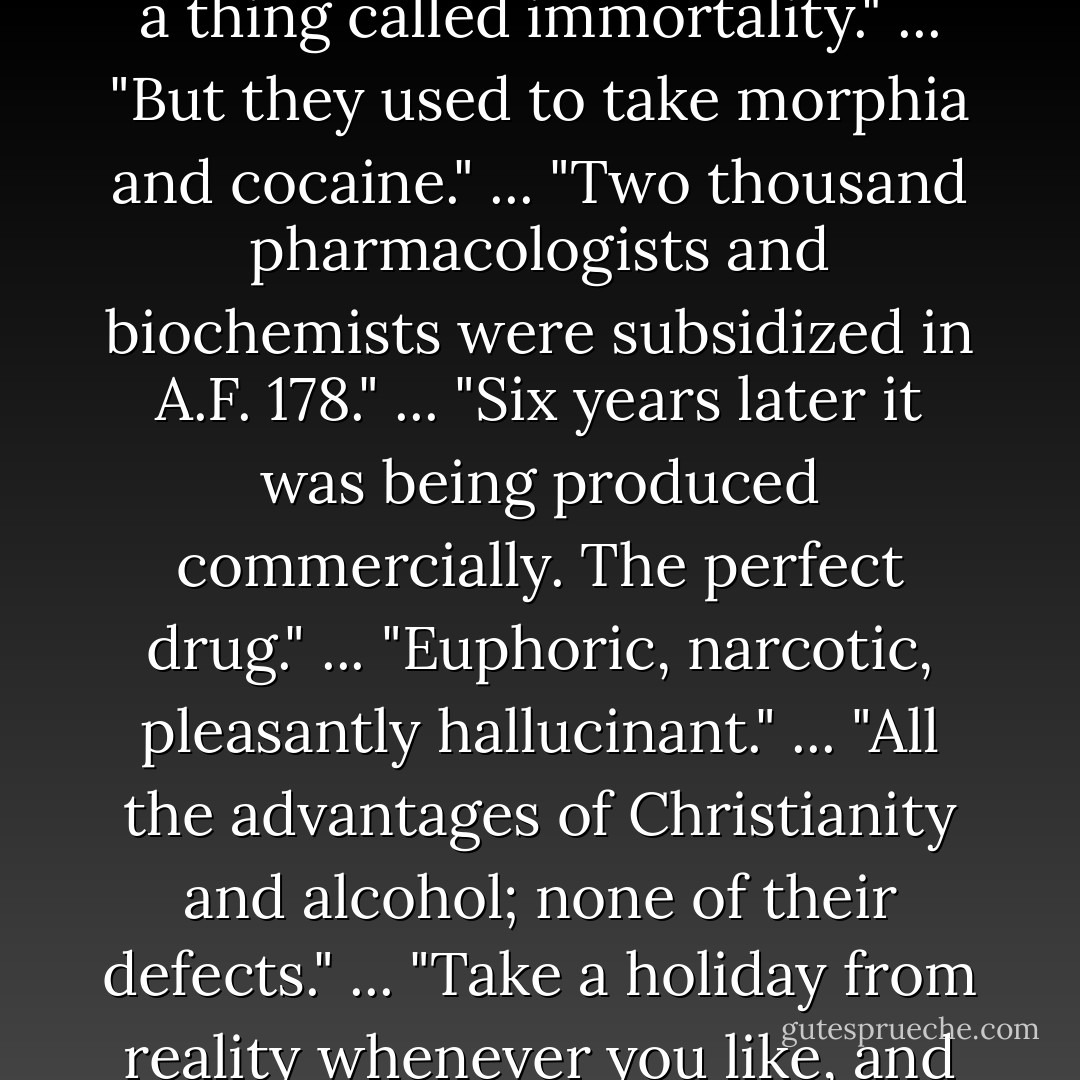 There was a thing called Heaven; but all the same they used to drink enormous quantities of alcohol."<br />...<br />"There was a thing called the soul and a thing called immortality."<br />...<br />"But they used to take morphia and cocaine."<br />...<br />"Two thousand pharmacologists and biochemists were subsidized in A.F. 178."<br />...<br />"Six years later it was being produced commercially. The perfect drug."<br />...<br />"Euphoric, narcotic, pleasantly hallucinant."<br />...<br />"All the advantages of Christianity and alcohol; none of their defects."<br />...<br />"Take a holiday from reality whenever you like, and come back without so much as a headache or a mythology."<br />...<br />"Stability was practically assured. - Aldous Huxley