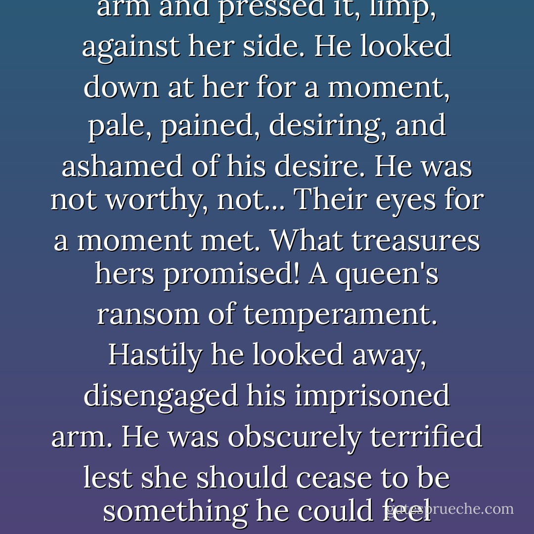 Her cheeks were flushed. She caught hold of the Savage's arm and pressed it, limp, against her side. He looked down at her for a moment, pale, pained, desiring, and ashamed of his desire. He was not worthy, not... Their eyes for a moment met. What treasures hers promised! A queen's ransom of temperament. Hastily he looked away, disengaged his imprisoned arm. He was obscurely terrified lest she should cease to be something he could feel himself unworthy of. - Aldous Huxley