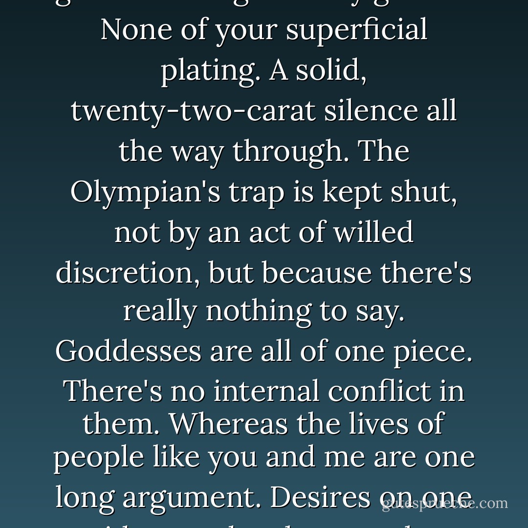 Katy was neither a Methodist nor a Masochist. She was a goddess and the silence of goddesses is genuinely golden. None of your superficial plating. A solid, twenty-two-carat silence all the way through. The Olympian's trap is kept shut, not by an act of willed discretion, but because there's really nothing to say. Goddesses are all of one piece. There's no internal conflict in them. Whereas the lives of people like you and me are one long argument. Desires on one side, woodpeckers on the other. Never a moment of real silence. - Aldous Huxley