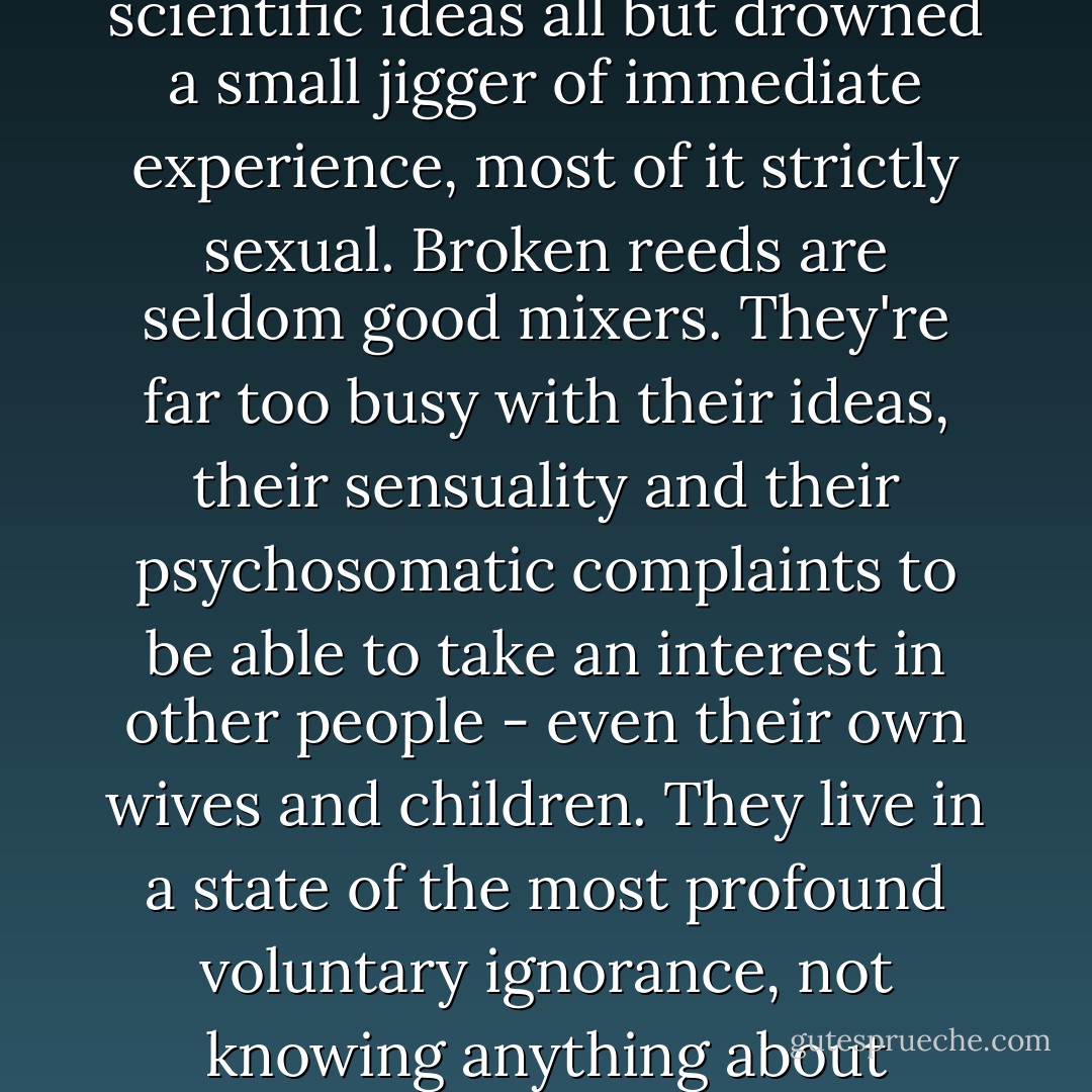 Henry's universe was modeled on the highball. It was a mixture in which half a pint of the fizziest philosophical and scientific ideas all but drowned a small jigger of immediate experience, most of it strictly sexual. Broken reeds are seldom good mixers. They're far too busy with their ideas, their sensuality and their psychosomatic complaints to be able to take an interest in other people - even their own wives and children. They live in a state of the most profound voluntary ignorance, not knowing anything about anybody, but abounding in preconceived opinions about everything. - Aldous Huxley