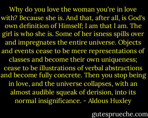 Why do you love the woman you're in love with? Because she is. And that, after all, is God's own definition of Himself; I am that I am. The girl is who she is. Some of her isness spills over and impregnates the entire universe. Objects and events cease to be mere representations of classes and become their own uniqueness; cease to be illustrations of verbal abstractions and become fully concrete. Then you stop being in love, and the universe collapses, with an almost audible squeak of derision, into its normal insignificance. - Aldous Huxley