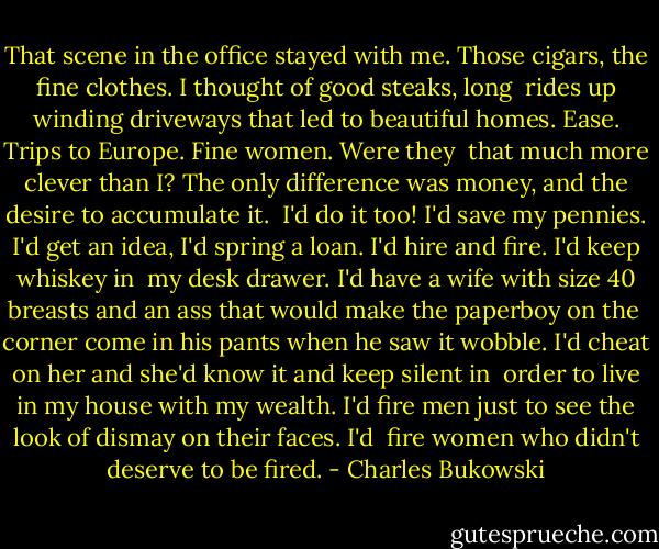 That scene in the office stayed with me. Those cigars, the fine clothes. I thought of good steaks, long <br />rides up winding driveways that led to beautiful homes. Ease. Trips to Europe. Fine women. Were they <br />that much more clever than I? The only difference was money, and the desire to accumulate it. <br />I'd do it too! I'd save my pennies. I'd get an idea, I'd spring a loan. I'd hire and fire. I'd keep whiskey in <br />my desk drawer. I'd have a wife with size 40 breasts and an ass that would make the paperboy on the <br />corner come in his pants when he saw it wobble. I'd cheat on her and she'd know it and keep silent in <br />order to live in my house with my wealth. I'd fire men just to see the look of dismay on their faces. I'd <br />fire women who didn't deserve to be fired. - Charles Bukowski