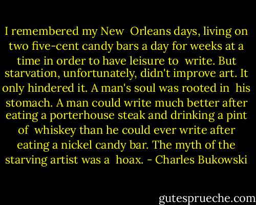 I remembered my New <br />Orleans days, living on two five-cent candy bars a day for weeks at a time in order to have leisure to <br />write. But starvation, unfortunately, didn't improve art. It only hindered it. A man's soul was rooted in <br />his stomach. A man could write much better after eating a porterhouse steak and drinking a pint of <br />whiskey than he could ever write after eating a nickel candy bar. The myth of the starving artist was a <br />hoax. - Charles Bukowski