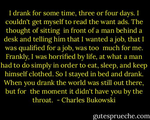 I drank for some time, three or four days. I couldn't get myself to read the want ads. The thought of sitting <br />in front of a man behind a desk and telling him that I wanted a job, that I was qualified for a job, was too <br />much for me. Frankly, I was horrified by life, at what a man had to do simply in order to eat, sleep, and keep himself clothed. So I stayed in bed and drank. When you drank the world was still out there, but for <br />the moment it didn't have you by the throat.  - Charles Bukowski