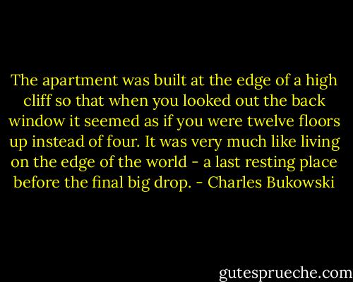 The apartment was built at the edge of a high cliff so that when you looked out the back window it seemed as if you were twelve floors up instead of four. It was very much like living on the edge of the world - a last resting place before the final big drop. - Charles Bukowski