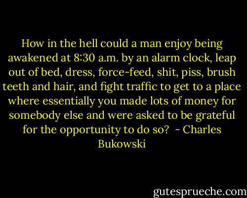 How in the hell could a man enjoy being awakened at 8:30 a.m. by an alarm clock, leap out of bed, dress, force-feed, shit, piss, brush teeth and hair, and fight traffic to get to a place where essentially you made lots of money for somebody else and were asked to be grateful for the opportunity to do so?  - Charles Bukowski