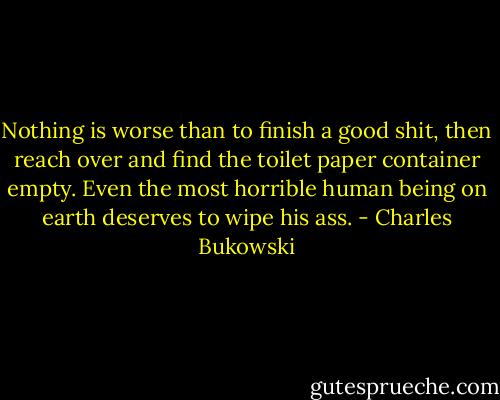 Nothing is worse than to finish a good shit, then reach over and find the toilet paper container empty. Even the most horrible human being on earth deserves to wipe his ass. - Charles Bukowski