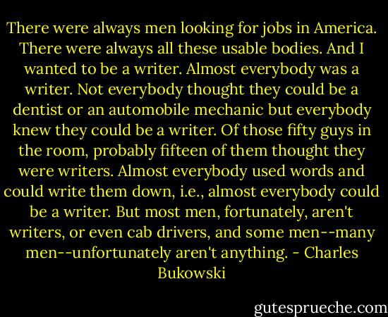 There were always men looking for jobs in America. There were always all these usable bodies. And I wanted to be a writer. Almost everybody was a writer. Not everybody thought they could be a dentist or an automobile mechanic but everybody knew they could be a writer. Of those fifty guys in the room, probably fifteen of them thought they were writers. Almost everybody used words and could write them down, i.e., almost everybody could be a writer. But most men, fortunately, aren't writers, or even cab drivers, and some men--many men--unfortunately aren't anything. - Charles Bukowski