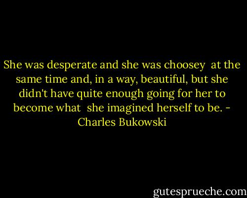 She was desperate and she was choosey <br />at the same time and, in a way, beautiful, but she didn't have quite enough going for her to become what <br />she imagined herself to be. - Charles Bukowski