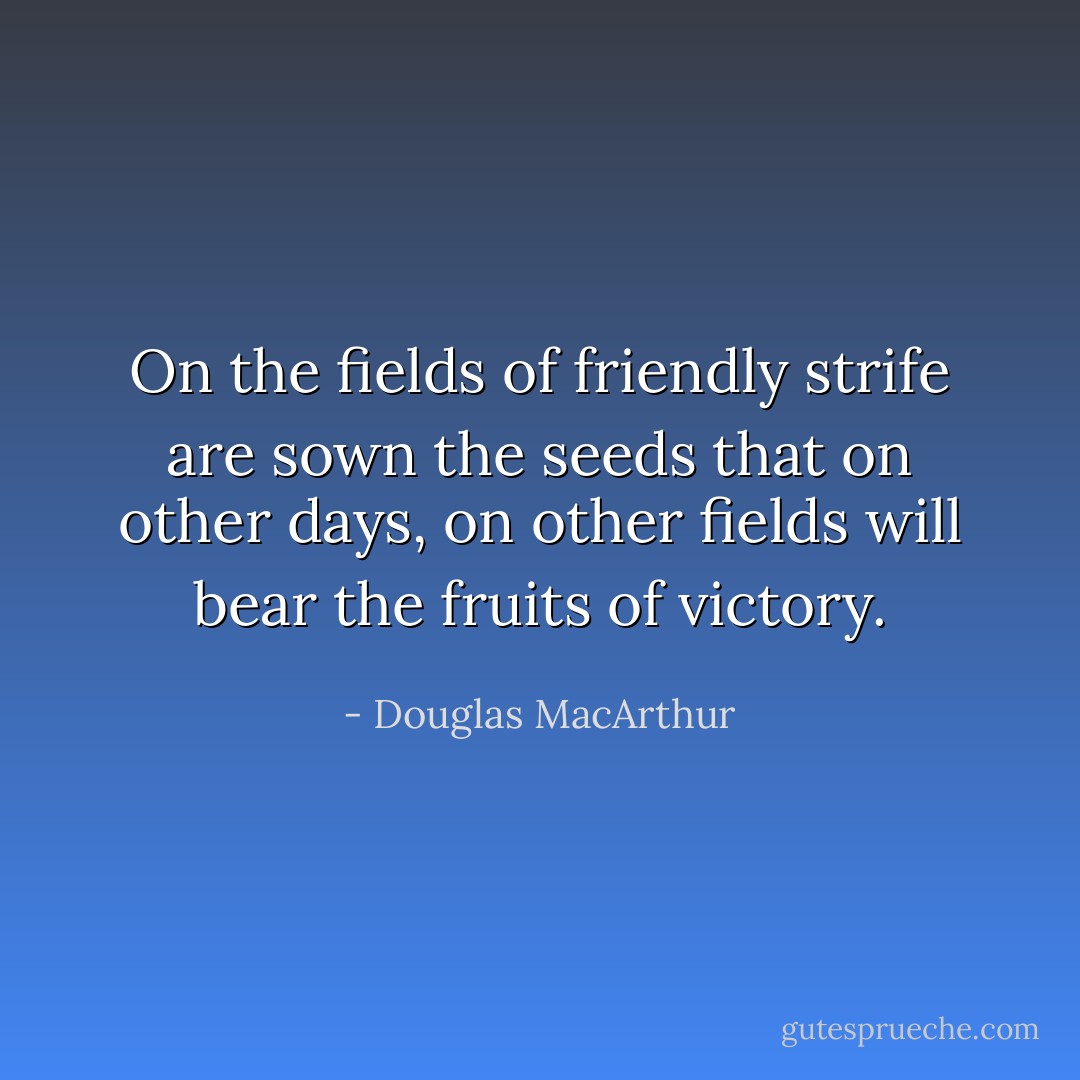On the fields of friendly strife are sown the seeds that on other days, on other fields will bear the fruits of victory. - Douglas MacArthur
