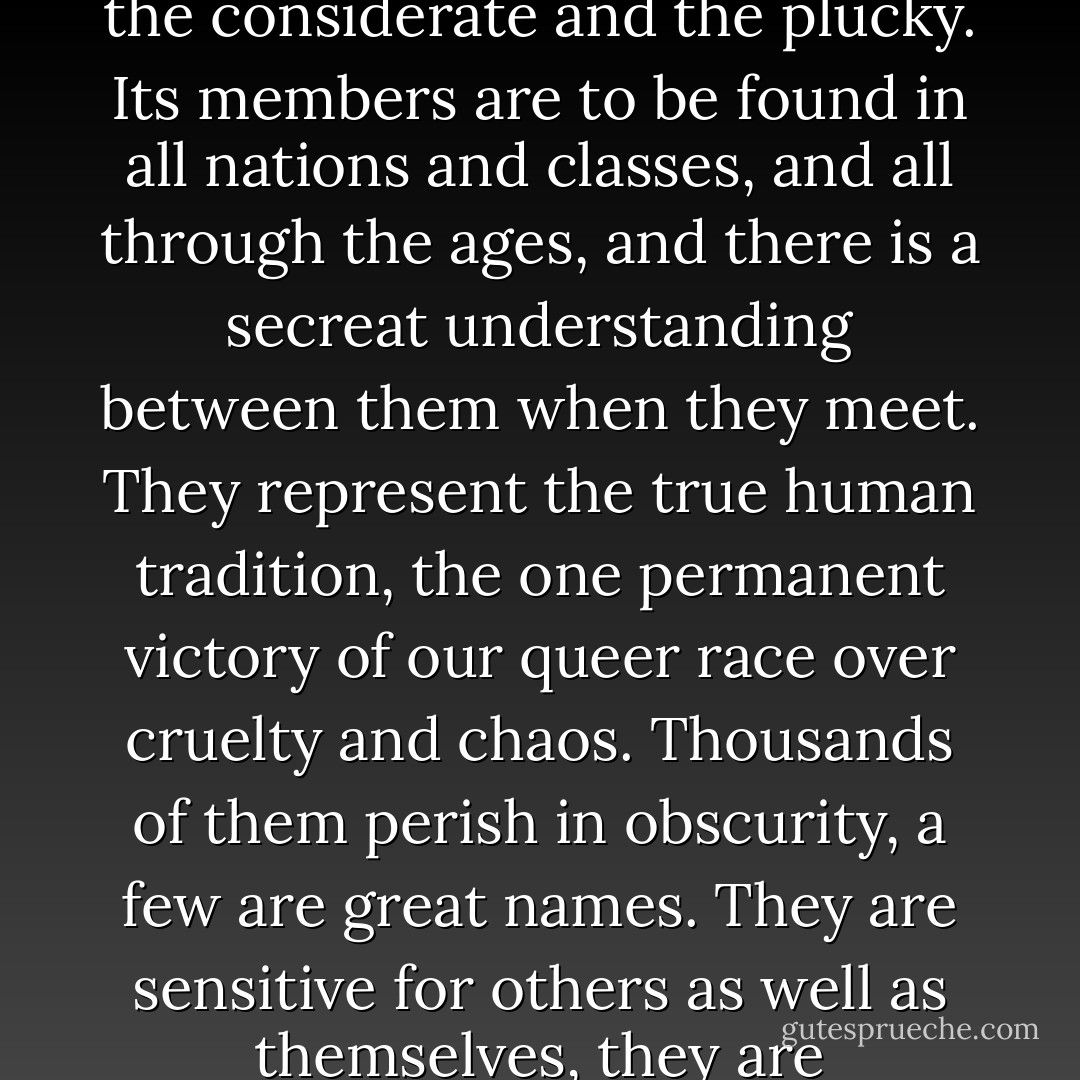 I believe in aristocracy, though -- if that is the right word, and if a democrat may use it. Not an aristocracy of power, based upon rank and influence, but an aristocracy of the sensitive, the considerate and the plucky. Its members are to be found in all nations and classes, and all through the ages, and there is a secreat understanding between them when they meet. They represent the true human tradition, the one permanent victory of our queer race over cruelty and chaos. Thousands of them perish in obscurity, a few are great names. They are sensitive for others as well as themselves, they are considerate without being fussy, their pluck is not swankiness but power to endure, and they can take a joke. - E.M. Forster