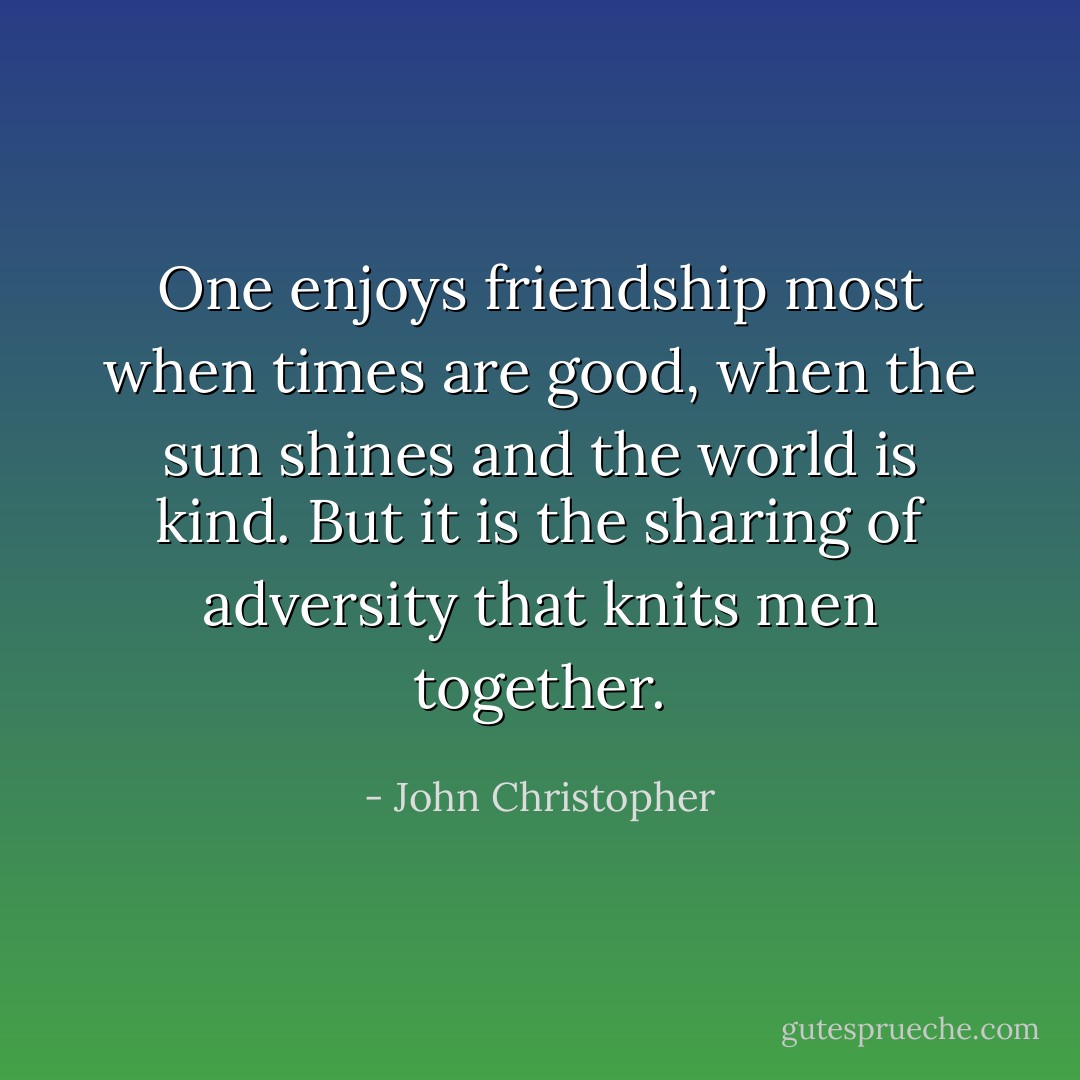 One enjoys friendship most when times are good, when the sun shines and the world is kind. But it is the sharing of adversity that knits men together. - John Christopher