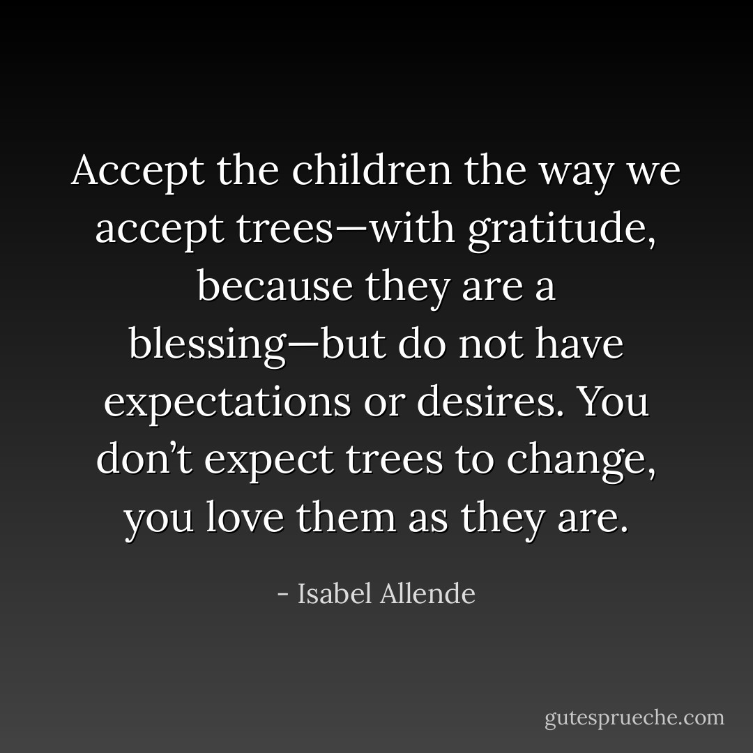 Accept the children the way we accept trees—with gratitude, because they are a blessing—but do not have expectations or desires. You don’t expect trees to change, you love them as they are. - Isabel Allende